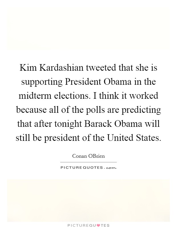 Kim Kardashian tweeted that she is supporting President Obama in the midterm elections. I think it worked because all of the polls are predicting that after tonight Barack Obama will still be president of the United States Picture Quote #1