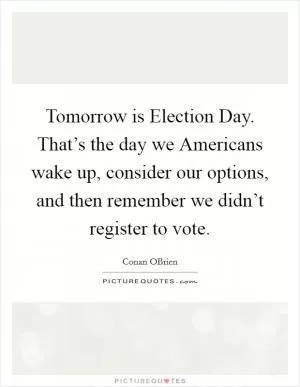 Tomorrow is Election Day. That’s the day we Americans wake up, consider our options, and then remember we didn’t register to vote Picture Quote #1