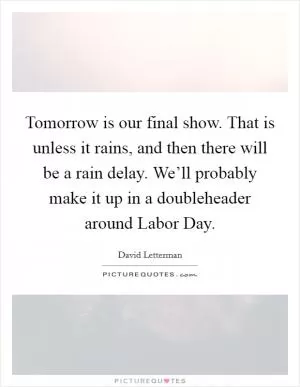 Tomorrow is our final show. That is unless it rains, and then there will be a rain delay. We’ll probably make it up in a doubleheader around Labor Day Picture Quote #1