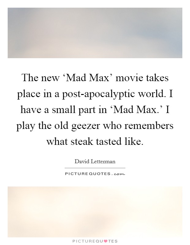 The new ‘Mad Max' movie takes place in a post-apocalyptic world. I have a small part in ‘Mad Max.' I play the old geezer who remembers what steak tasted like Picture Quote #1