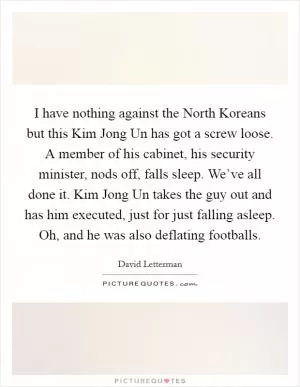 I have nothing against the North Koreans but this Kim Jong Un has got a screw loose. A member of his cabinet, his security minister, nods off, falls sleep. We’ve all done it. Kim Jong Un takes the guy out and has him executed, just for just falling asleep. Oh, and he was also deflating footballs Picture Quote #1