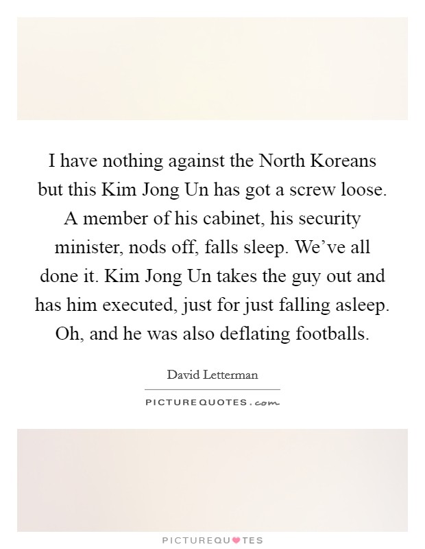 I have nothing against the North Koreans but this Kim Jong Un has got a screw loose. A member of his cabinet, his security minister, nods off, falls sleep. We've all done it. Kim Jong Un takes the guy out and has him executed, just for just falling asleep. Oh, and he was also deflating footballs Picture Quote #1