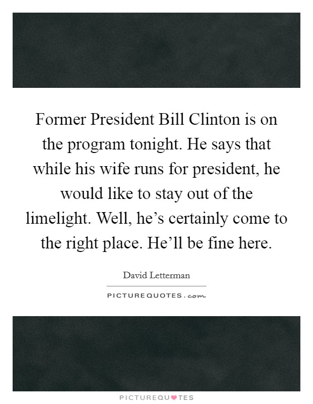 Former President Bill Clinton is on the program tonight. He says that while his wife runs for president, he would like to stay out of the limelight. Well, he's certainly come to the right place. He'll be fine here Picture Quote #1