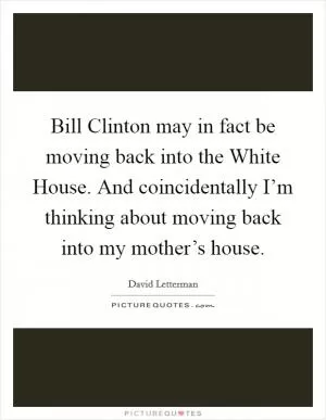 Bill Clinton may in fact be moving back into the White House. And coincidentally I’m thinking about moving back into my mother’s house Picture Quote #1