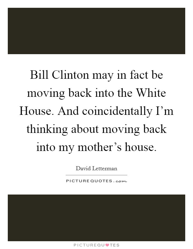 Bill Clinton may in fact be moving back into the White House. And coincidentally I'm thinking about moving back into my mother's house Picture Quote #1