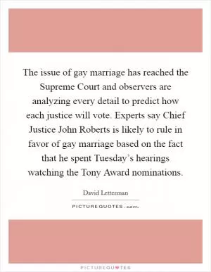 The issue of gay marriage has reached the Supreme Court and observers are analyzing every detail to predict how each justice will vote. Experts say Chief Justice John Roberts is likely to rule in favor of gay marriage based on the fact that he spent Tuesday’s hearings watching the Tony Award nominations Picture Quote #1