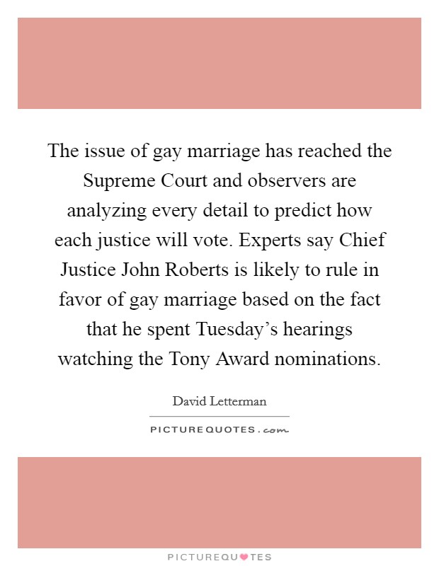 The issue of gay marriage has reached the Supreme Court and observers are analyzing every detail to predict how each justice will vote. Experts say Chief Justice John Roberts is likely to rule in favor of gay marriage based on the fact that he spent Tuesday's hearings watching the Tony Award nominations Picture Quote #1