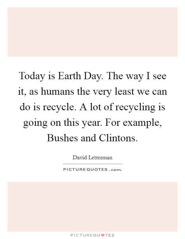 Today is Earth Day. The way I see it, as humans the very least we can do is recycle. A lot of recycling is going on this year. For example, Bushes and Clintons Picture Quote #1
