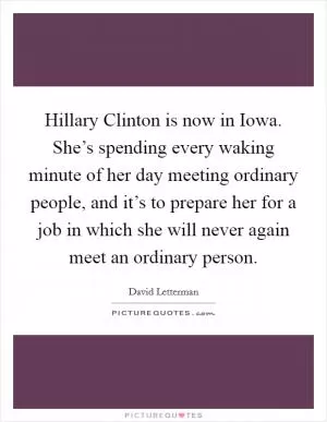 Hillary Clinton is now in Iowa. She’s spending every waking minute of her day meeting ordinary people, and it’s to prepare her for a job in which she will never again meet an ordinary person Picture Quote #1