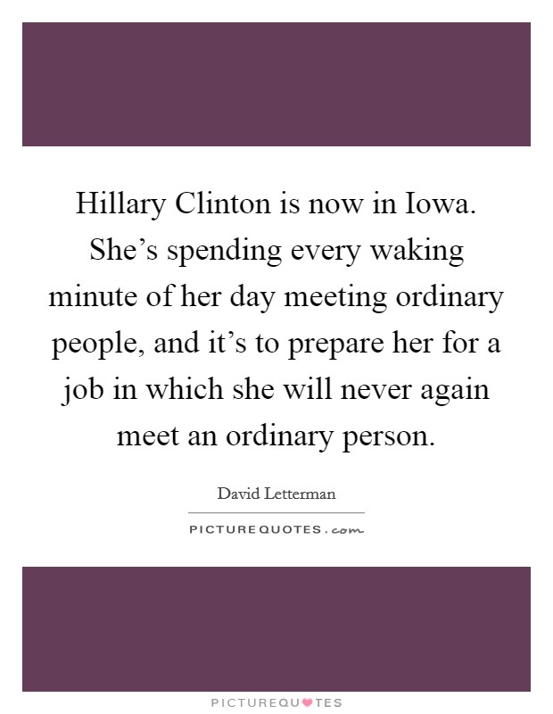 Hillary Clinton is now in Iowa. She's spending every waking minute of her day meeting ordinary people, and it's to prepare her for a job in which she will never again meet an ordinary person Picture Quote #1