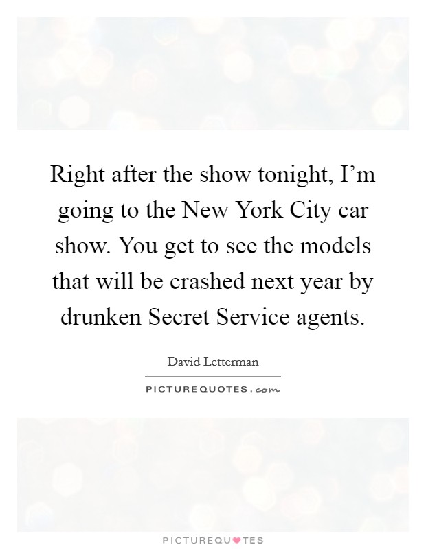 Right after the show tonight, I'm going to the New York City car show. You get to see the models that will be crashed next year by drunken Secret Service agents Picture Quote #1