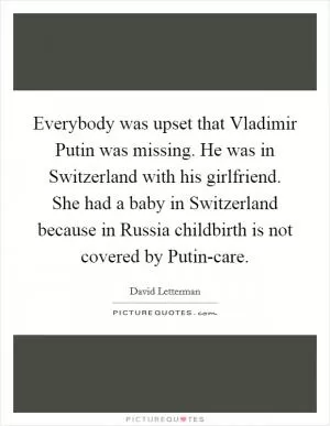 Everybody was upset that Vladimir Putin was missing. He was in Switzerland with his girlfriend. She had a baby in Switzerland because in Russia childbirth is not covered by Putin-care Picture Quote #1