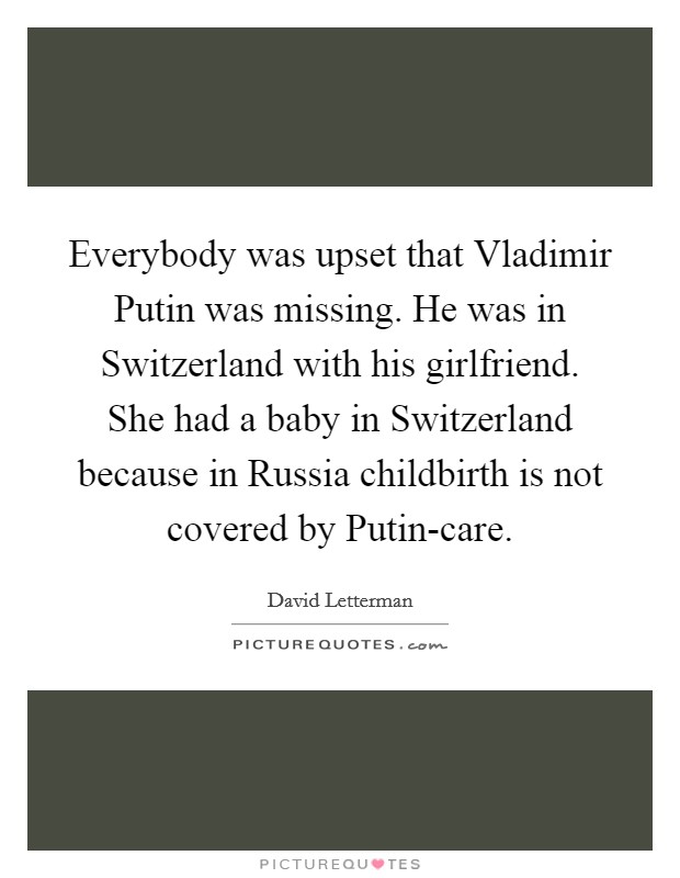 Everybody was upset that Vladimir Putin was missing. He was in Switzerland with his girlfriend. She had a baby in Switzerland because in Russia childbirth is not covered by Putin-care Picture Quote #1