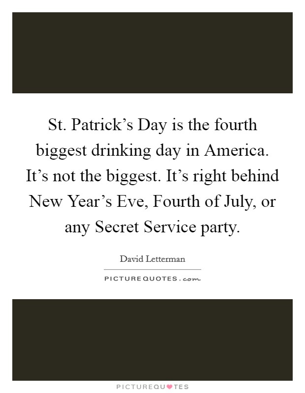 St. Patrick's Day is the fourth biggest drinking day in America. It's not the biggest. It's right behind New Year's Eve, Fourth of July, or any Secret Service party Picture Quote #1