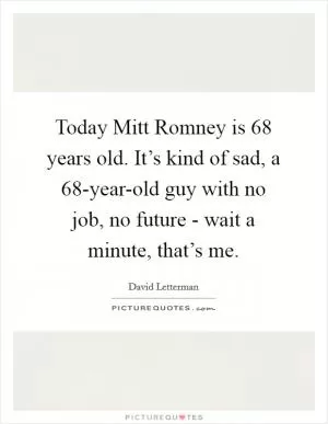 Today Mitt Romney is 68 years old. It’s kind of sad, a 68-year-old guy with no job, no future - wait a minute, that’s me Picture Quote #1