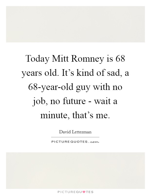 Today Mitt Romney is 68 years old. It's kind of sad, a 68-year-old guy with no job, no future - wait a minute, that's me Picture Quote #1