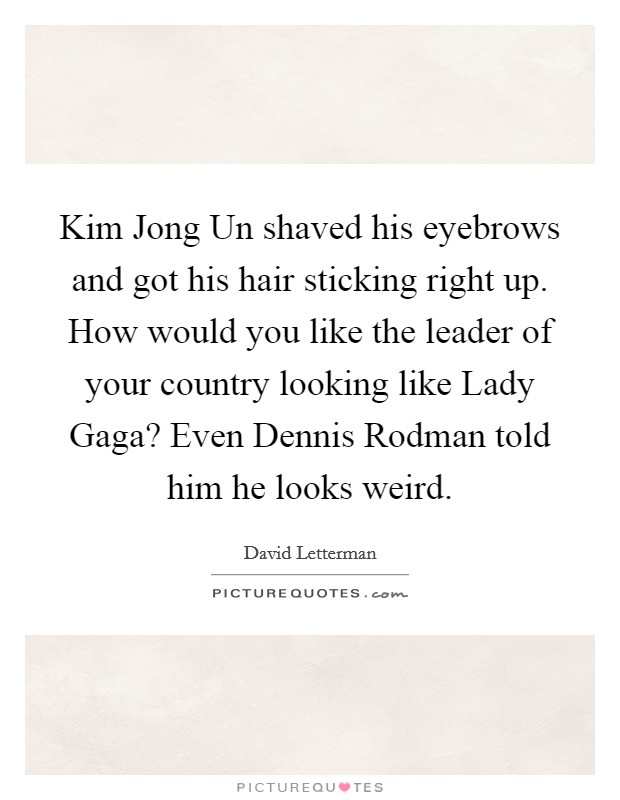 Kim Jong Un shaved his eyebrows and got his hair sticking right up. How would you like the leader of your country looking like Lady Gaga? Even Dennis Rodman told him he looks weird Picture Quote #1