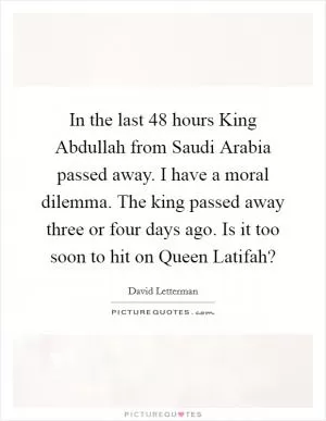 In the last 48 hours King Abdullah from Saudi Arabia passed away. I have a moral dilemma. The king passed away three or four days ago. Is it too soon to hit on Queen Latifah? Picture Quote #1