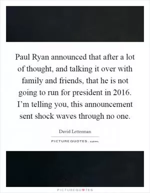 Paul Ryan announced that after a lot of thought, and talking it over with family and friends, that he is not going to run for president in 2016. I’m telling you, this announcement sent shock waves through no one Picture Quote #1
