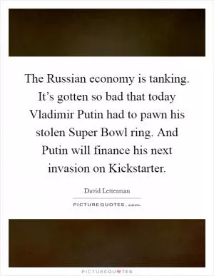 The Russian economy is tanking. It’s gotten so bad that today Vladimir Putin had to pawn his stolen Super Bowl ring. And Putin will finance his next invasion on Kickstarter Picture Quote #1