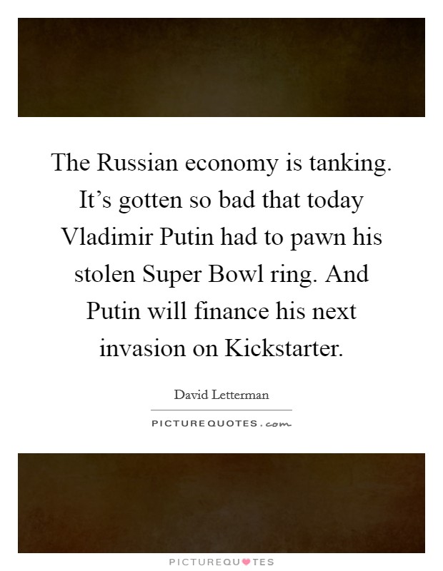 The Russian economy is tanking. It's gotten so bad that today Vladimir Putin had to pawn his stolen Super Bowl ring. And Putin will finance his next invasion on Kickstarter Picture Quote #1