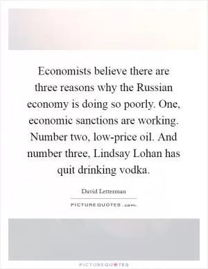 Economists believe there are three reasons why the Russian economy is doing so poorly. One, economic sanctions are working. Number two, low-price oil. And number three, Lindsay Lohan has quit drinking vodka Picture Quote #1