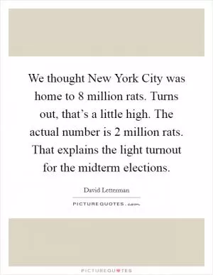 We thought New York City was home to 8 million rats. Turns out, that’s a little high. The actual number is 2 million rats. That explains the light turnout for the midterm elections Picture Quote #1