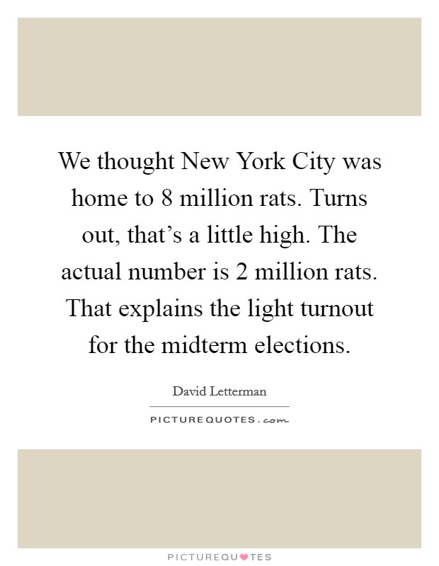 We thought New York City was home to 8 million rats. Turns out, that's a little high. The actual number is 2 million rats. That explains the light turnout for the midterm elections Picture Quote #1