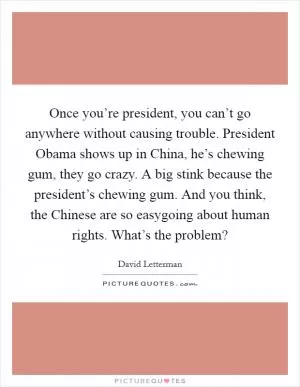 Once you’re president, you can’t go anywhere without causing trouble. President Obama shows up in China, he’s chewing gum, they go crazy. A big stink because the president’s chewing gum. And you think, the Chinese are so easygoing about human rights. What’s the problem? Picture Quote #1
