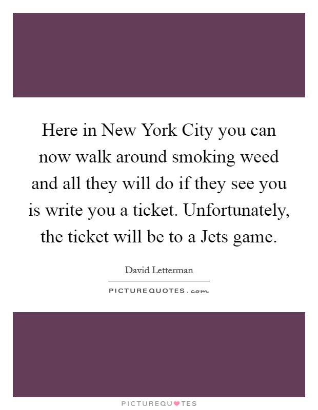 Here in New York City you can now walk around smoking weed and all they will do if they see you is write you a ticket. Unfortunately, the ticket will be to a Jets game Picture Quote #1