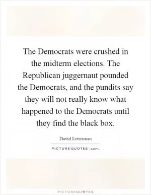 The Democrats were crushed in the midterm elections. The Republican juggernaut pounded the Democrats, and the pundits say they will not really know what happened to the Democrats until they find the black box Picture Quote #1