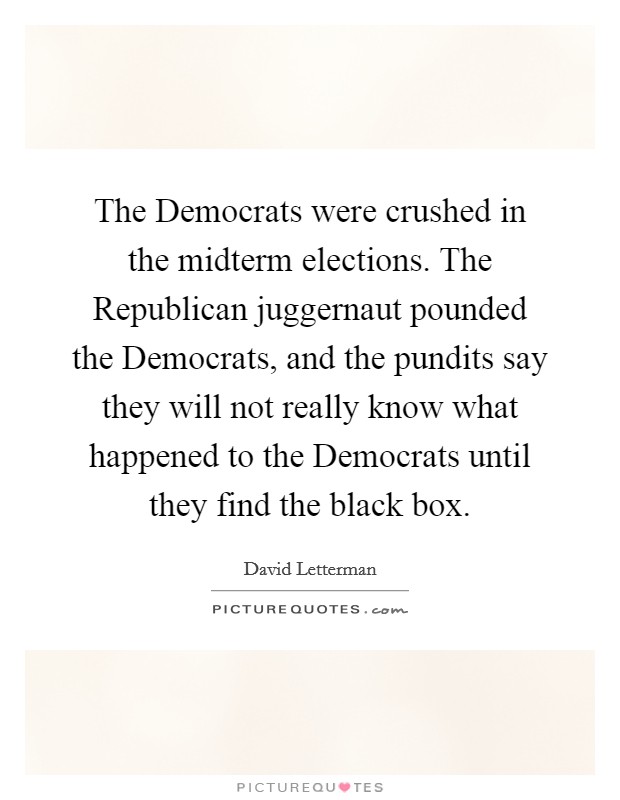 The Democrats were crushed in the midterm elections. The Republican juggernaut pounded the Democrats, and the pundits say they will not really know what happened to the Democrats until they find the black box Picture Quote #1