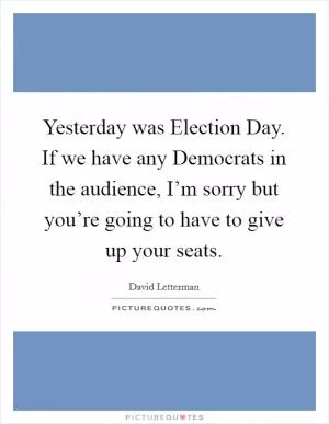Yesterday was Election Day. If we have any Democrats in the audience, I’m sorry but you’re going to have to give up your seats Picture Quote #1