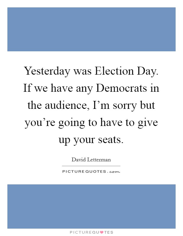 Yesterday was Election Day. If we have any Democrats in the audience, I'm sorry but you're going to have to give up your seats Picture Quote #1