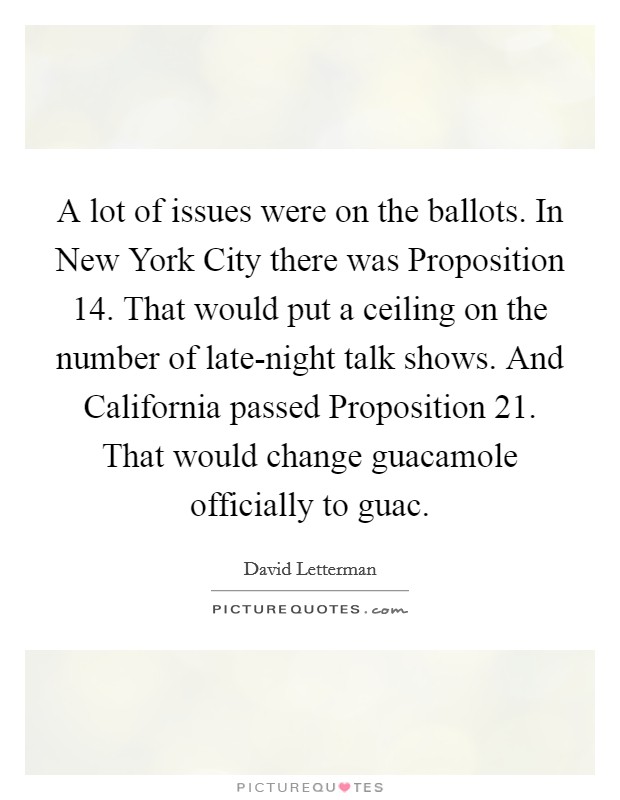 A lot of issues were on the ballots. In New York City there was Proposition 14. That would put a ceiling on the number of late-night talk shows. And California passed Proposition 21. That would change guacamole officially to guac Picture Quote #1