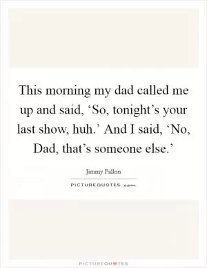 This morning my dad called me up and said, ‘So, tonight’s your last show, huh.’ And I said, ‘No, Dad, that’s someone else.’ Picture Quote #1
