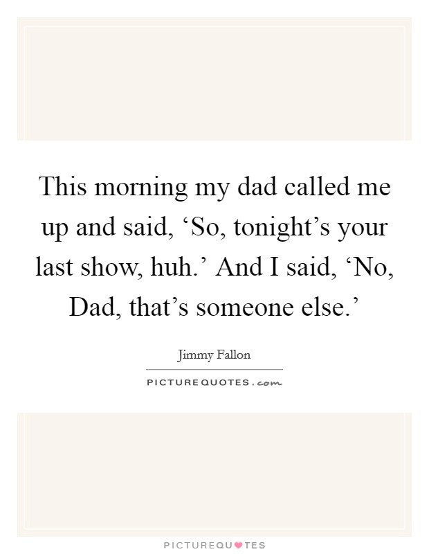 This morning my dad called me up and said, ‘So, tonight's your last show, huh.' And I said, ‘No, Dad, that's someone else.' Picture Quote #1