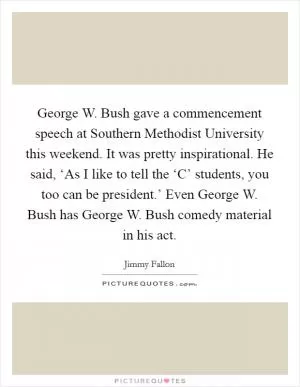 George W. Bush gave a commencement speech at Southern Methodist University this weekend. It was pretty inspirational. He said, ‘As I like to tell the ‘C’ students, you too can be president.’ Even George W. Bush has George W. Bush comedy material in his act Picture Quote #1