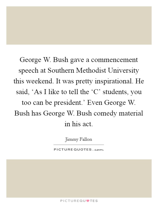 George W. Bush gave a commencement speech at Southern Methodist University this weekend. It was pretty inspirational. He said, ‘As I like to tell the ‘C' students, you too can be president.' Even George W. Bush has George W. Bush comedy material in his act Picture Quote #1