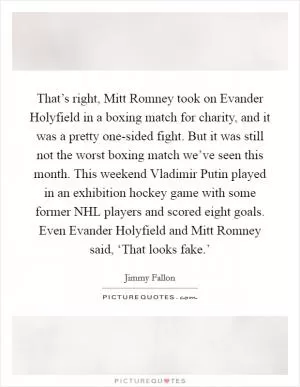 That’s right, Mitt Romney took on Evander Holyfield in a boxing match for charity, and it was a pretty one-sided fight. But it was still not the worst boxing match we’ve seen this month. This weekend Vladimir Putin played in an exhibition hockey game with some former NHL players and scored eight goals. Even Evander Holyfield and Mitt Romney said, ‘That looks fake.’ Picture Quote #1