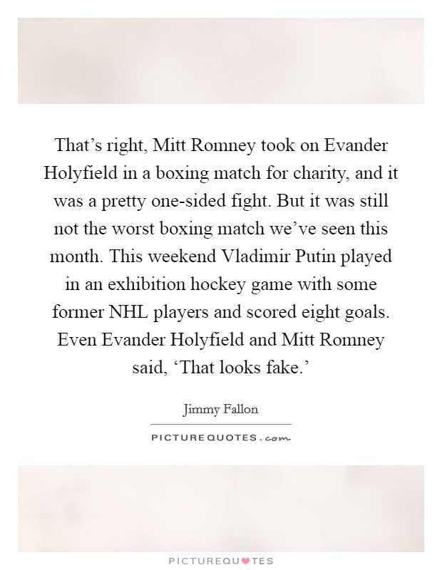 That's right, Mitt Romney took on Evander Holyfield in a boxing match for charity, and it was a pretty one-sided fight. But it was still not the worst boxing match we've seen this month. This weekend Vladimir Putin played in an exhibition hockey game with some former NHL players and scored eight goals. Even Evander Holyfield and Mitt Romney said, ‘That looks fake.' Picture Quote #1