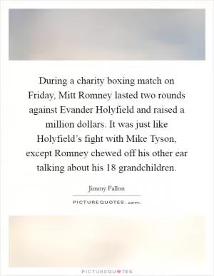 During a charity boxing match on Friday, Mitt Romney lasted two rounds against Evander Holyfield and raised a million dollars. It was just like Holyfield’s fight with Mike Tyson, except Romney chewed off his other ear talking about his 18 grandchildren Picture Quote #1
