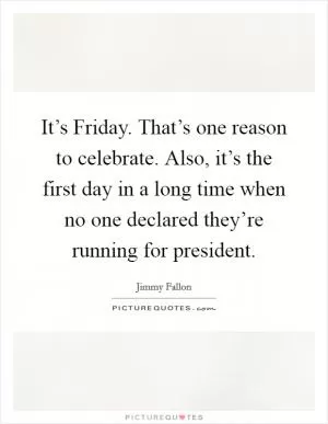 It’s Friday. That’s one reason to celebrate. Also, it’s the first day in a long time when no one declared they’re running for president Picture Quote #1
