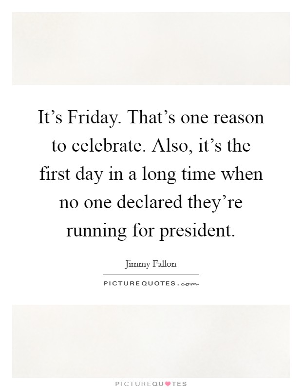 It's Friday. That's one reason to celebrate. Also, it's the first day in a long time when no one declared they're running for president Picture Quote #1