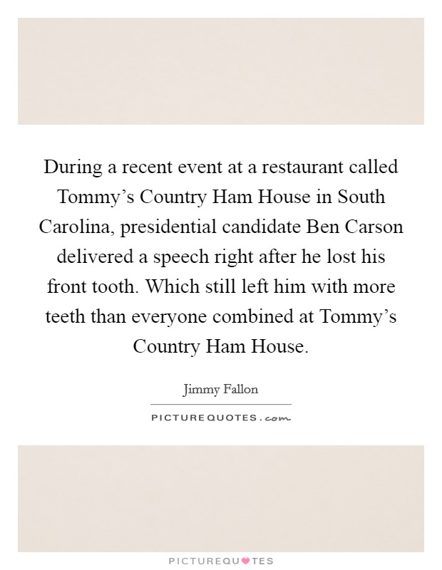 During a recent event at a restaurant called Tommy's Country Ham House in South Carolina, presidential candidate Ben Carson delivered a speech right after he lost his front tooth. Which still left him with more teeth than everyone combined at Tommy's Country Ham House Picture Quote #1