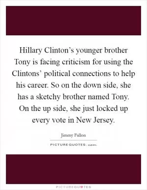 Hillary Clinton’s younger brother Tony is facing criticism for using the Clintons’ political connections to help his career. So on the down side, she has a sketchy brother named Tony. On the up side, she just locked up every vote in New Jersey Picture Quote #1