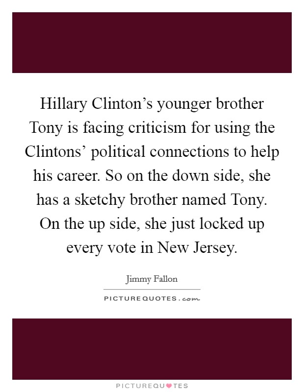 Hillary Clinton's younger brother Tony is facing criticism for using the Clintons' political connections to help his career. So on the down side, she has a sketchy brother named Tony. On the up side, she just locked up every vote in New Jersey Picture Quote #1