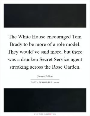 The White House encouraged Tom Brady to be more of a role model. They would’ve said more, but there was a drunken Secret Service agent streaking across the Rose Garden Picture Quote #1