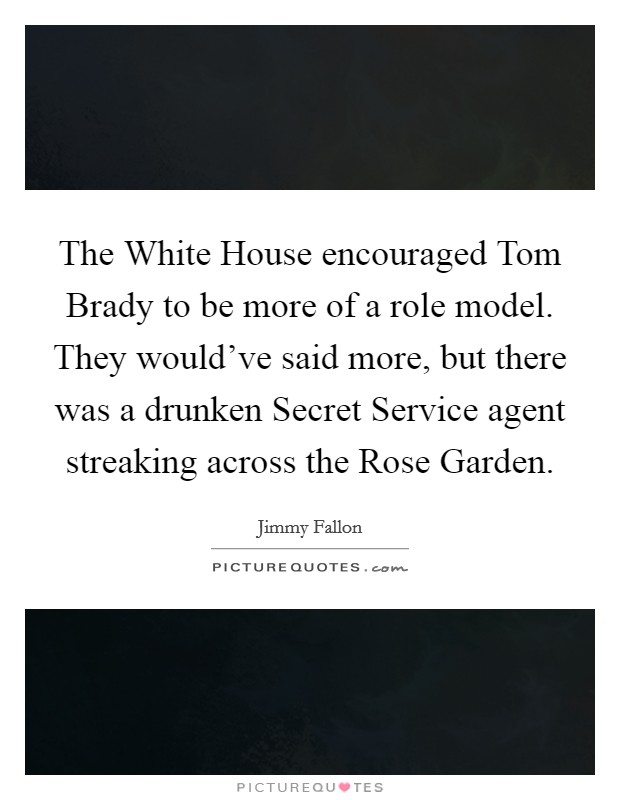 The White House encouraged Tom Brady to be more of a role model. They would've said more, but there was a drunken Secret Service agent streaking across the Rose Garden Picture Quote #1