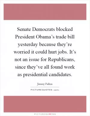 Senate Democrats blocked President Obama’s trade bill yesterday because they’re worried it could hurt jobs. It’s not an issue for Republicans, since they’ve all found work as presidential candidates Picture Quote #1